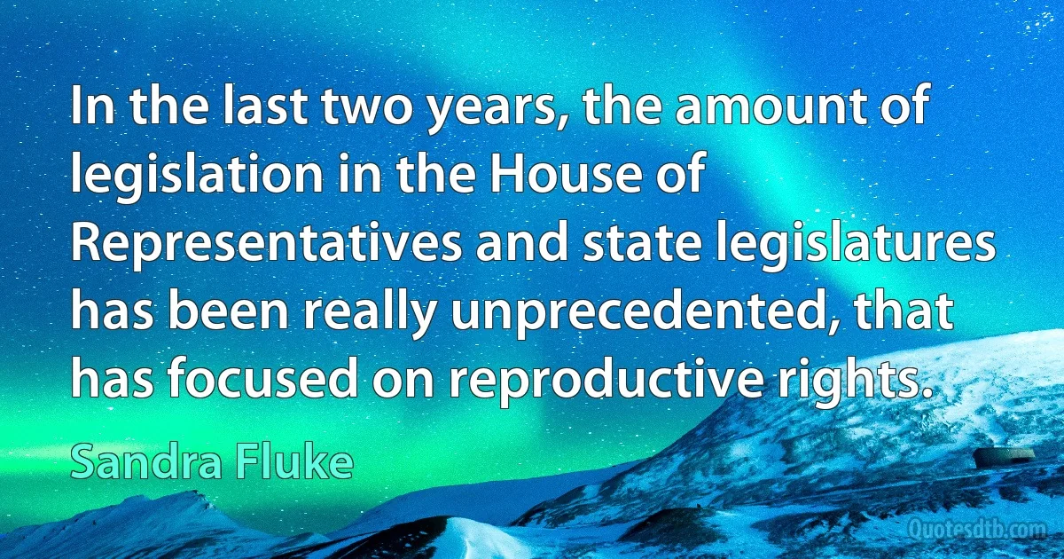 In the last two years, the amount of legislation in the House of Representatives and state legislatures has been really unprecedented, that has focused on reproductive rights. (Sandra Fluke)