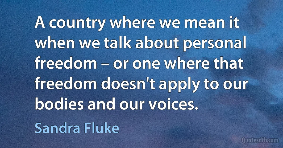 A country where we mean it when we talk about personal freedom – or one where that freedom doesn't apply to our bodies and our voices. (Sandra Fluke)