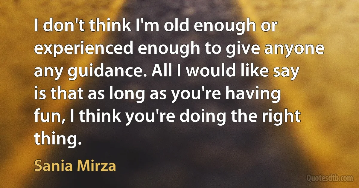 I don't think I'm old enough or experienced enough to give anyone any guidance. All I would like say is that as long as you're having fun, I think you're doing the right thing. (Sania Mirza)