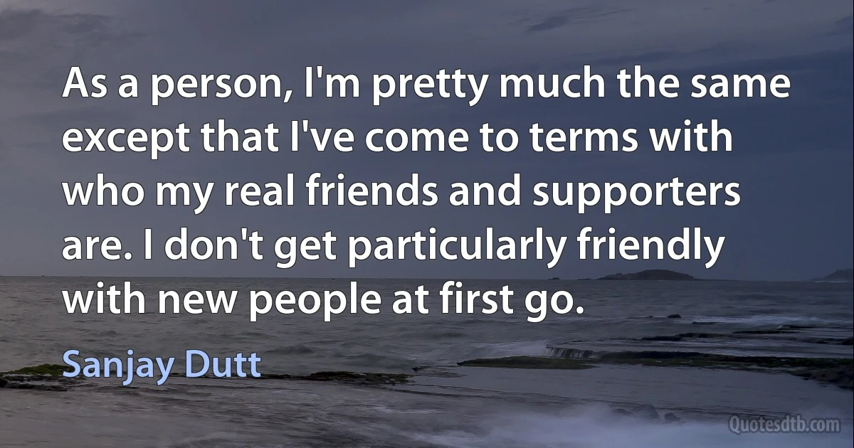 As a person, I'm pretty much the same except that I've come to terms with who my real friends and supporters are. I don't get particularly friendly with new people at first go. (Sanjay Dutt)