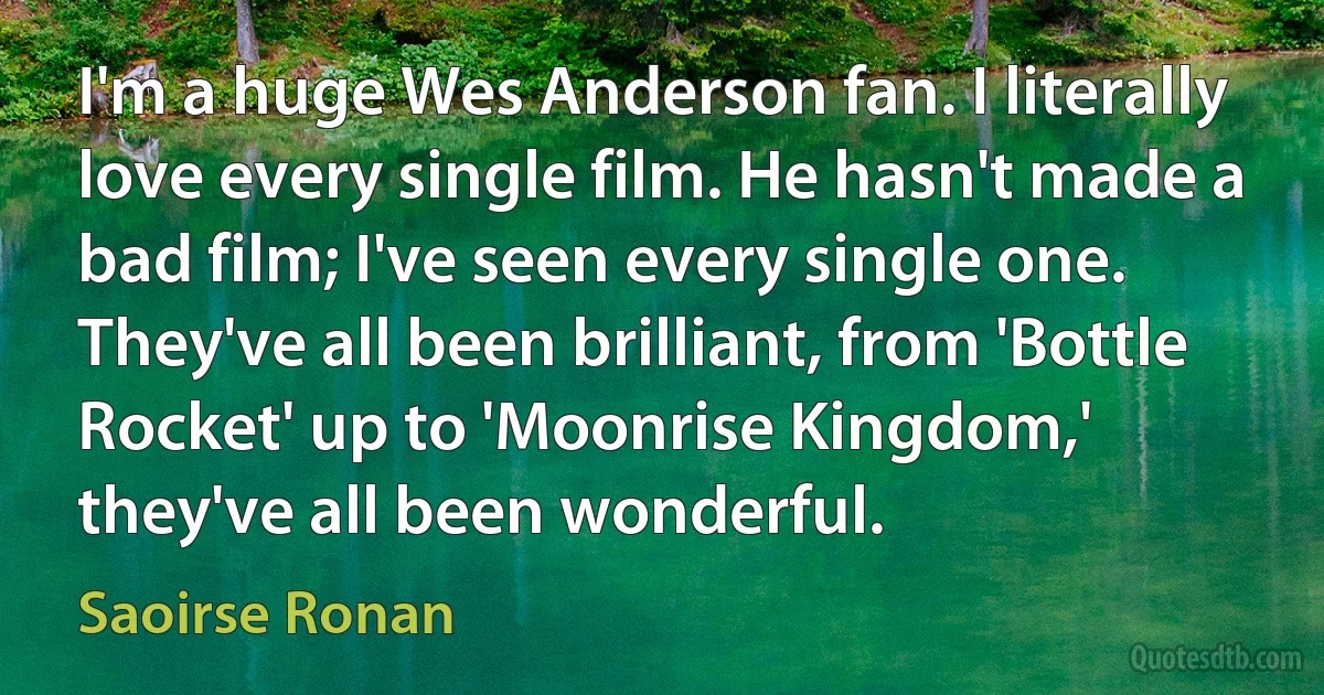 I'm a huge Wes Anderson fan. I literally love every single film. He hasn't made a bad film; I've seen every single one. They've all been brilliant, from 'Bottle Rocket' up to 'Moonrise Kingdom,' they've all been wonderful. (Saoirse Ronan)