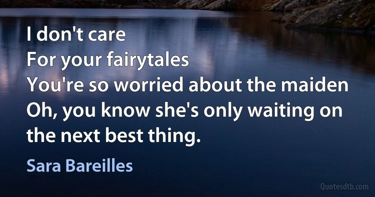 I don't care
For your fairytales
You're so worried about the maiden
Oh, you know she's only waiting on the next best thing. (Sara Bareilles)