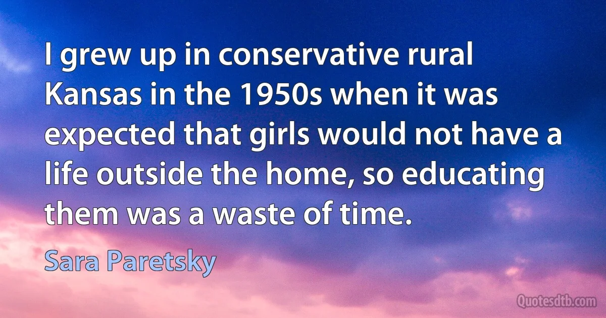 I grew up in conservative rural Kansas in the 1950s when it was expected that girls would not have a life outside the home, so educating them was a waste of time. (Sara Paretsky)