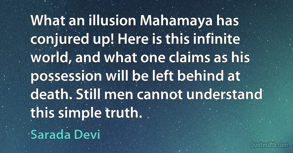 What an illusion Mahamaya has conjured up! Here is this infinite world, and what one claims as his possession will be left behind at death. Still men cannot understand this simple truth. (Sarada Devi)