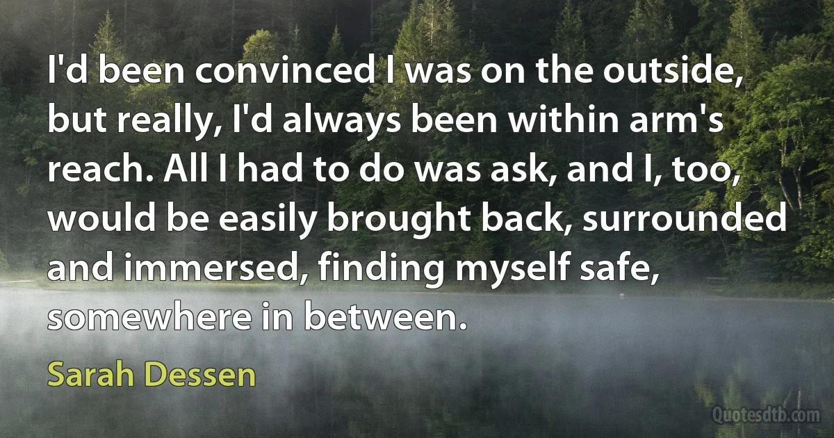 I'd been convinced I was on the outside, but really, I'd always been within arm's reach. All I had to do was ask, and I, too, would be easily brought back, surrounded and immersed, finding myself safe, somewhere in between. (Sarah Dessen)