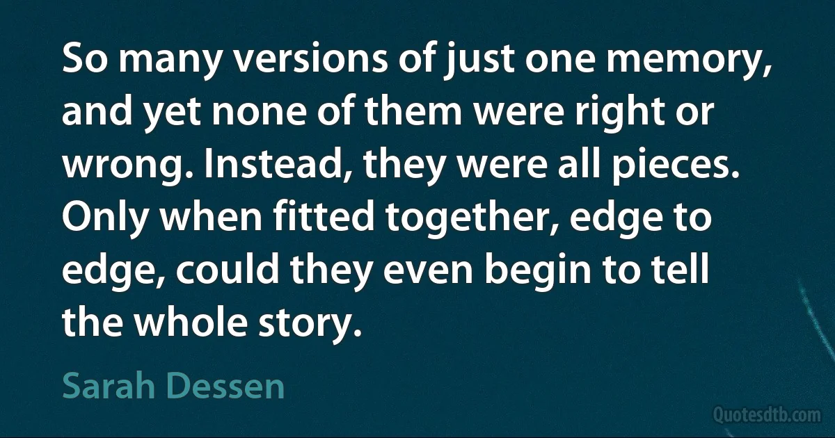 So many versions of just one memory, and yet none of them were right or wrong. Instead, they were all pieces. Only when fitted together, edge to edge, could they even begin to tell the whole story. (Sarah Dessen)