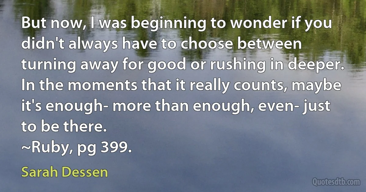 But now, I was beginning to wonder if you didn't always have to choose between turning away for good or rushing in deeper. In the moments that it really counts, maybe it's enough- more than enough, even- just to be there.
~Ruby, pg 399. (Sarah Dessen)