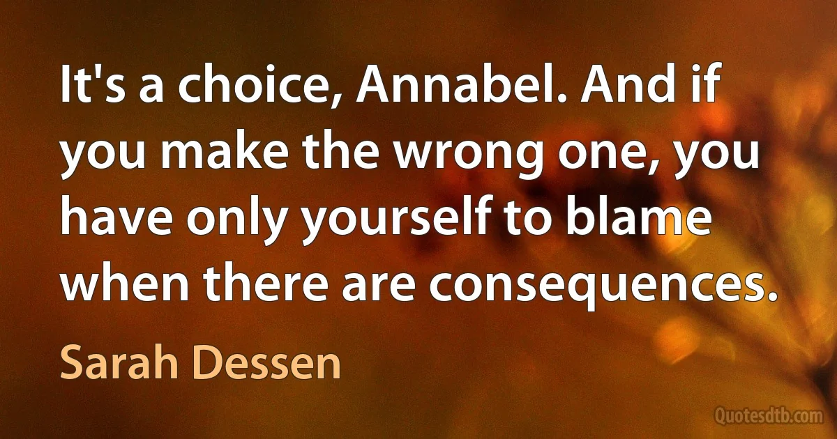 It's a choice, Annabel. And if you make the wrong one, you have only yourself to blame when there are consequences. (Sarah Dessen)