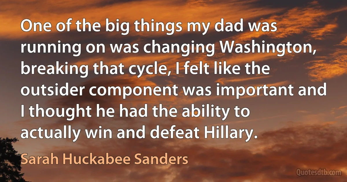 One of the big things my dad was running on was changing Washington, breaking that cycle, I felt like the outsider component was important and I thought he had the ability to actually win and defeat Hillary. (Sarah Huckabee Sanders)