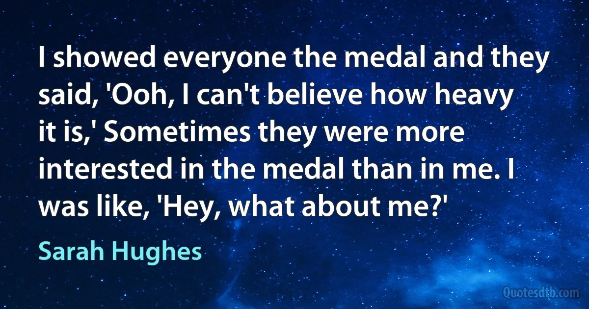 I showed everyone the medal and they said, 'Ooh, I can't believe how heavy it is,' Sometimes they were more interested in the medal than in me. I was like, 'Hey, what about me?' (Sarah Hughes)