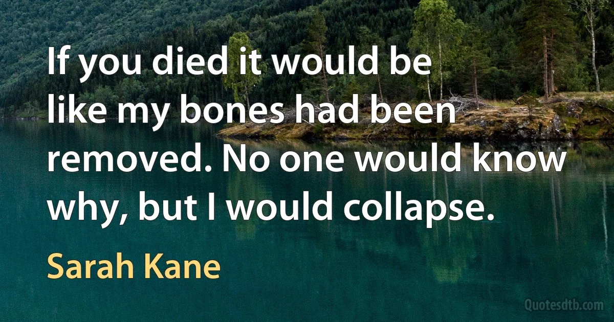 If you died it would be like my bones had been removed. No one would know why, but I would collapse. (Sarah Kane)