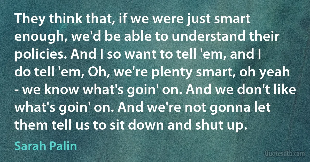 They think that, if we were just smart enough, we'd be able to understand their policies. And I so want to tell 'em, and I do tell 'em, Oh, we're plenty smart, oh yeah - we know what's goin' on. And we don't like what's goin' on. And we're not gonna let them tell us to sit down and shut up. (Sarah Palin)