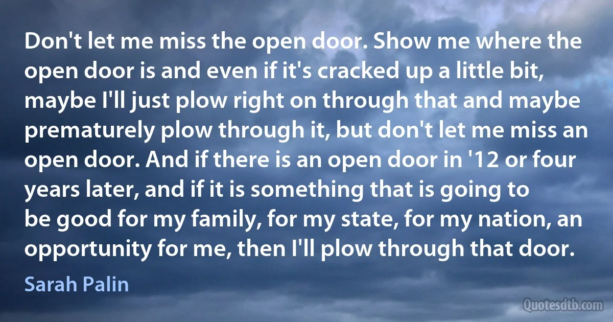 Don't let me miss the open door. Show me where the open door is and even if it's cracked up a little bit, maybe I'll just plow right on through that and maybe prematurely plow through it, but don't let me miss an open door. And if there is an open door in '12 or four years later, and if it is something that is going to be good for my family, for my state, for my nation, an opportunity for me, then I'll plow through that door. (Sarah Palin)