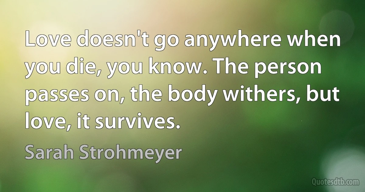 Love doesn't go anywhere when you die, you know. The person passes on, the body withers, but love, it survives. (Sarah Strohmeyer)