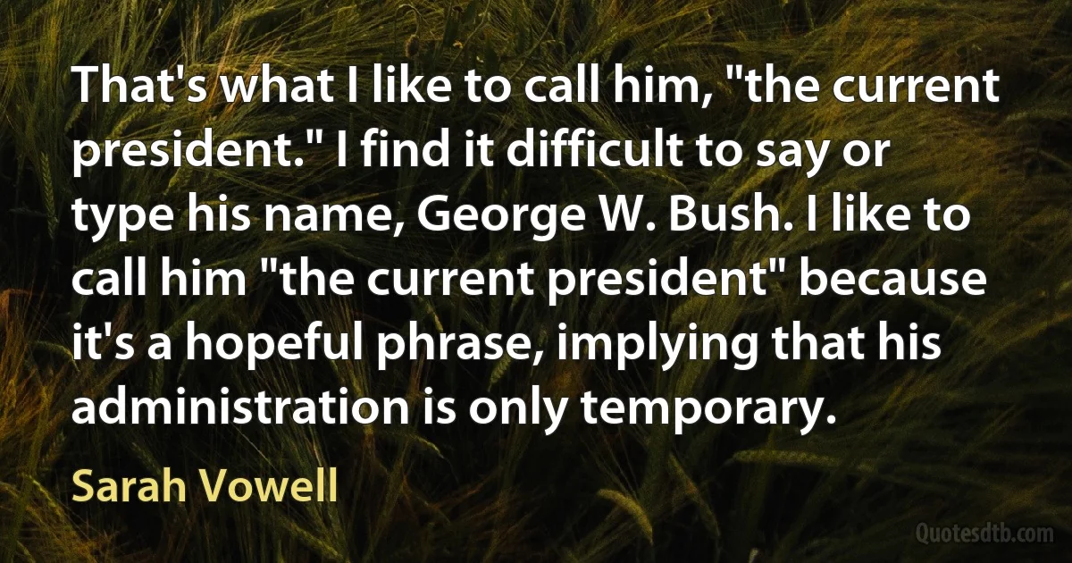 That's what I like to call him, "the current president." I find it difficult to say or type his name, George W. Bush. I like to call him "the current president" because it's a hopeful phrase, implying that his administration is only temporary. (Sarah Vowell)