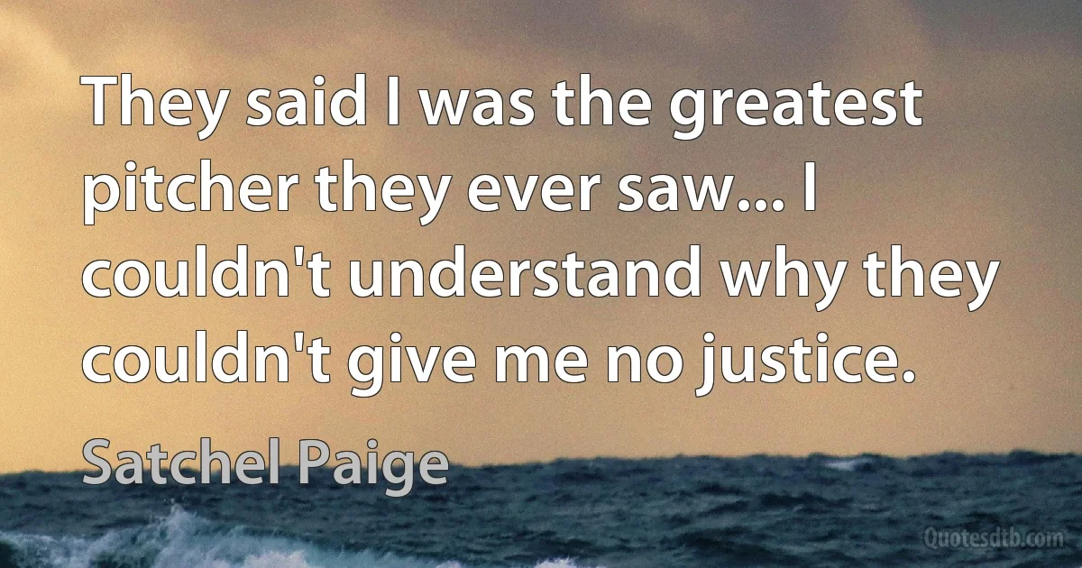 They said I was the greatest pitcher they ever saw... I couldn't understand why they couldn't give me no justice. (Satchel Paige)