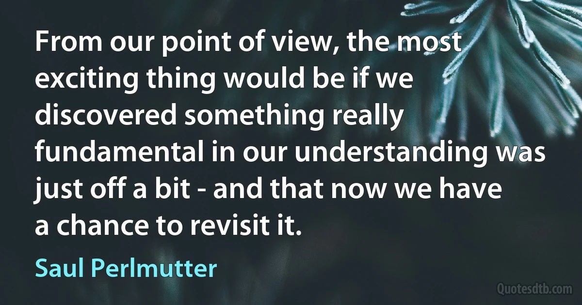 From our point of view, the most exciting thing would be if we discovered something really fundamental in our understanding was just off a bit - and that now we have a chance to revisit it. (Saul Perlmutter)