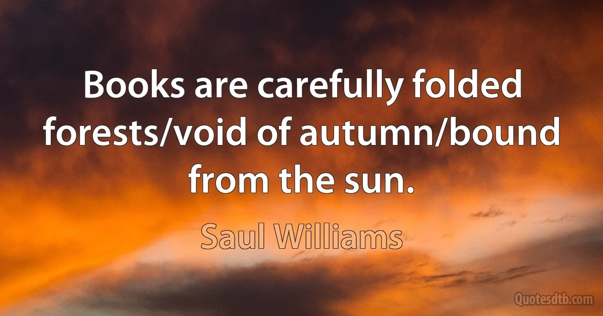 Books are carefully folded forests/void of autumn/bound from the sun. (Saul Williams)