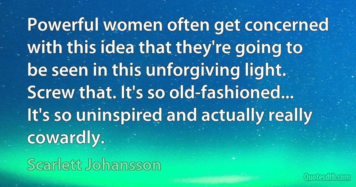 Powerful women often get concerned with this idea that they're going to be seen in this unforgiving light. Screw that. It's so old-fashioned... It's so uninspired and actually really cowardly. (Scarlett Johansson)