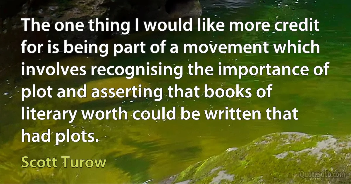 The one thing I would like more credit for is being part of a movement which involves recognising the importance of plot and asserting that books of literary worth could be written that had plots. (Scott Turow)