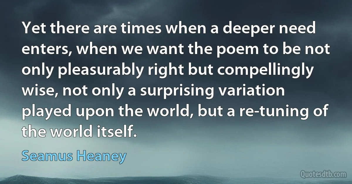 Yet there are times when a deeper need enters, when we want the poem to be not only pleasurably right but compellingly wise, not only a surprising variation played upon the world, but a re-tuning of the world itself. (Seamus Heaney)