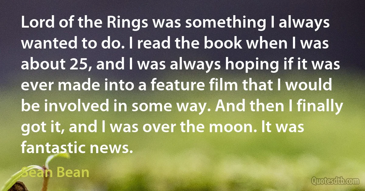 Lord of the Rings was something I always wanted to do. I read the book when I was about 25, and I was always hoping if it was ever made into a feature film that I would be involved in some way. And then I finally got it, and I was over the moon. It was fantastic news. (Sean Bean)