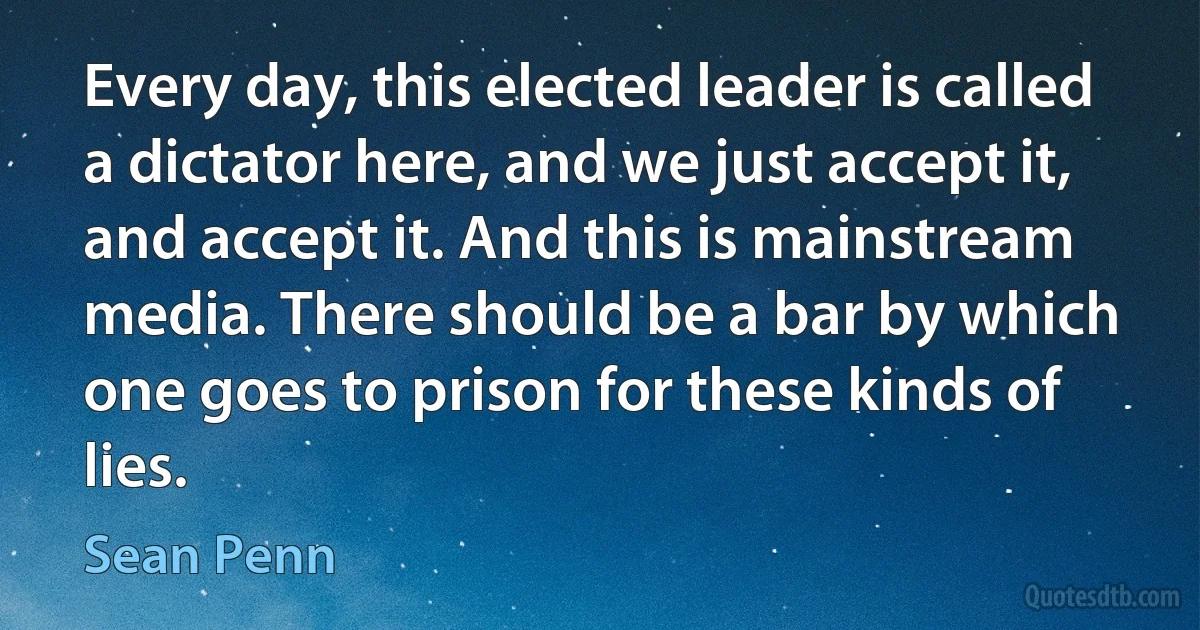 Every day, this elected leader is called a dictator here, and we just accept it, and accept it. And this is mainstream media. There should be a bar by which one goes to prison for these kinds of lies. (Sean Penn)