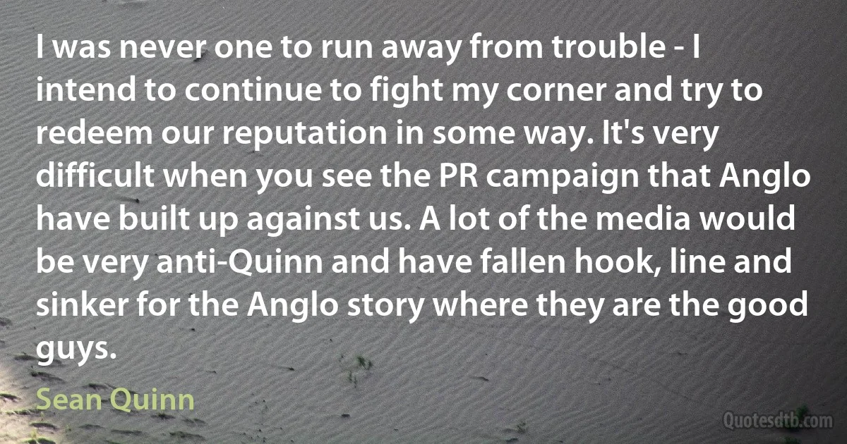 I was never one to run away from trouble - I intend to continue to fight my corner and try to redeem our reputation in some way. It's very difficult when you see the PR campaign that Anglo have built up against us. A lot of the media would be very anti-Quinn and have fallen hook, line and sinker for the Anglo story where they are the good guys. (Sean Quinn)