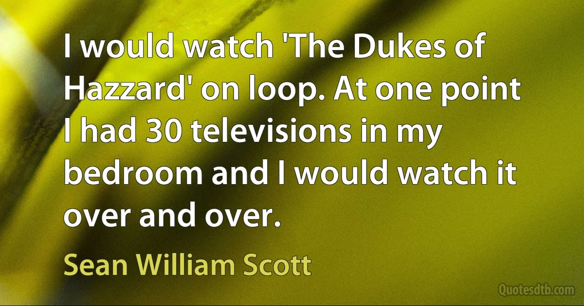 I would watch 'The Dukes of Hazzard' on loop. At one point I had 30 televisions in my bedroom and I would watch it over and over. (Sean William Scott)