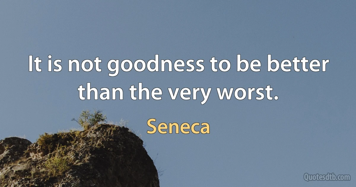 It is not goodness to be better than the very worst. (Seneca)