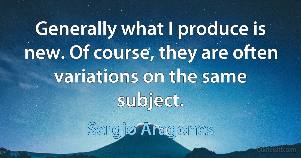 Generally what I produce is new. Of course, they are often variations on the same subject. (Sergio Aragones)