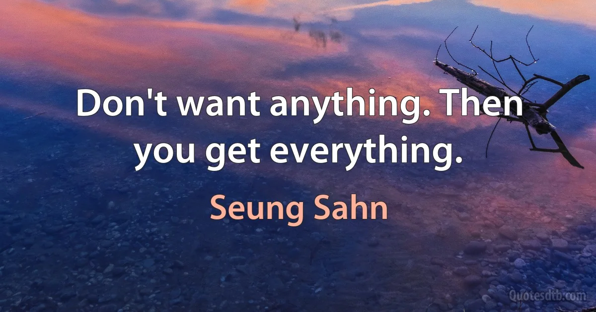 Don't want anything. Then you get everything. (Seung Sahn)