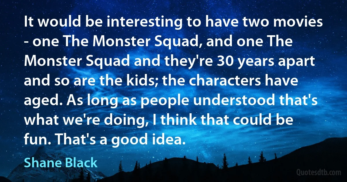 It would be interesting to have two movies - one The Monster Squad, and one The Monster Squad and they're 30 years apart and so are the kids; the characters have aged. As long as people understood that's what we're doing, I think that could be fun. That's a good idea. (Shane Black)