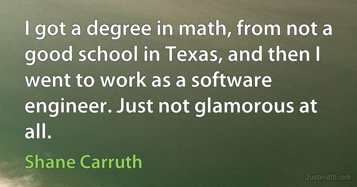 I got a degree in math, from not a good school in Texas, and then I went to work as a software engineer. Just not glamorous at all. (Shane Carruth)