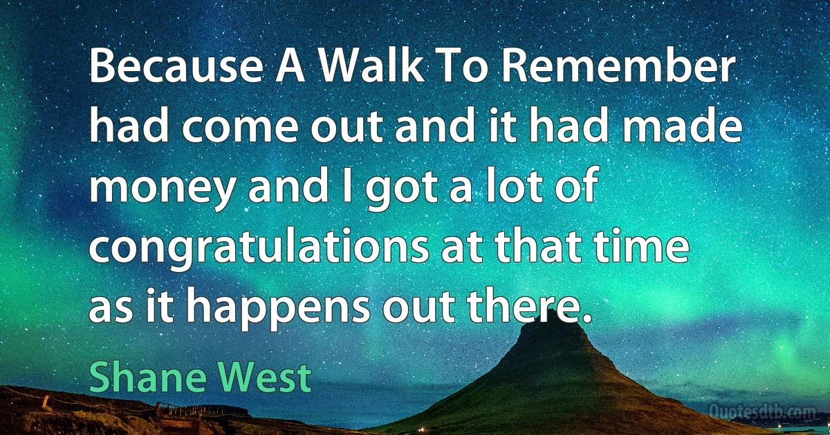 Because A Walk To Remember had come out and it had made money and I got a lot of congratulations at that time as it happens out there. (Shane West)