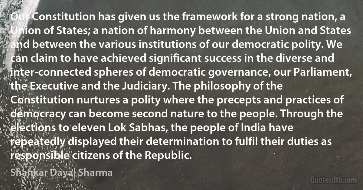 Our Constitution has given us the framework for a strong nation, a Union of States; a nation of harmony between the Union and States and between the various institutions of our democratic polity. We can claim to have achieved significant success in the diverse and inter-connected spheres of democratic governance, our Parliament, the Executive and the Judiciary. The philosophy of the Constitution nurtures a polity where the precepts and practices of democracy can become second nature to the people. Through the elections to eleven Lok Sabhas, the people of India have repeatedly displayed their determination to fulfil their duties as responsible citizens of the Republic. (Shankar Dayal Sharma)