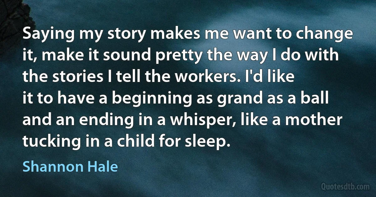 Saying my story makes me want to change it, make it sound pretty the way I do with the stories I tell the workers. I'd like it to have a beginning as grand as a ball and an ending in a whisper, like a mother tucking in a child for sleep. (Shannon Hale)