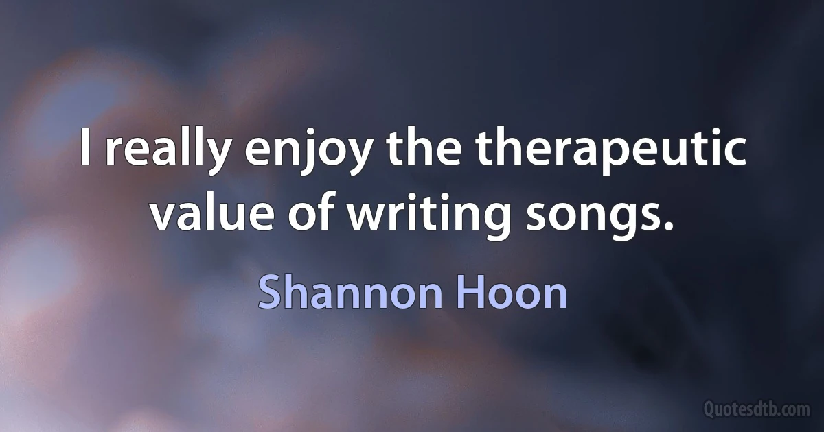 I really enjoy the therapeutic value of writing songs. (Shannon Hoon)