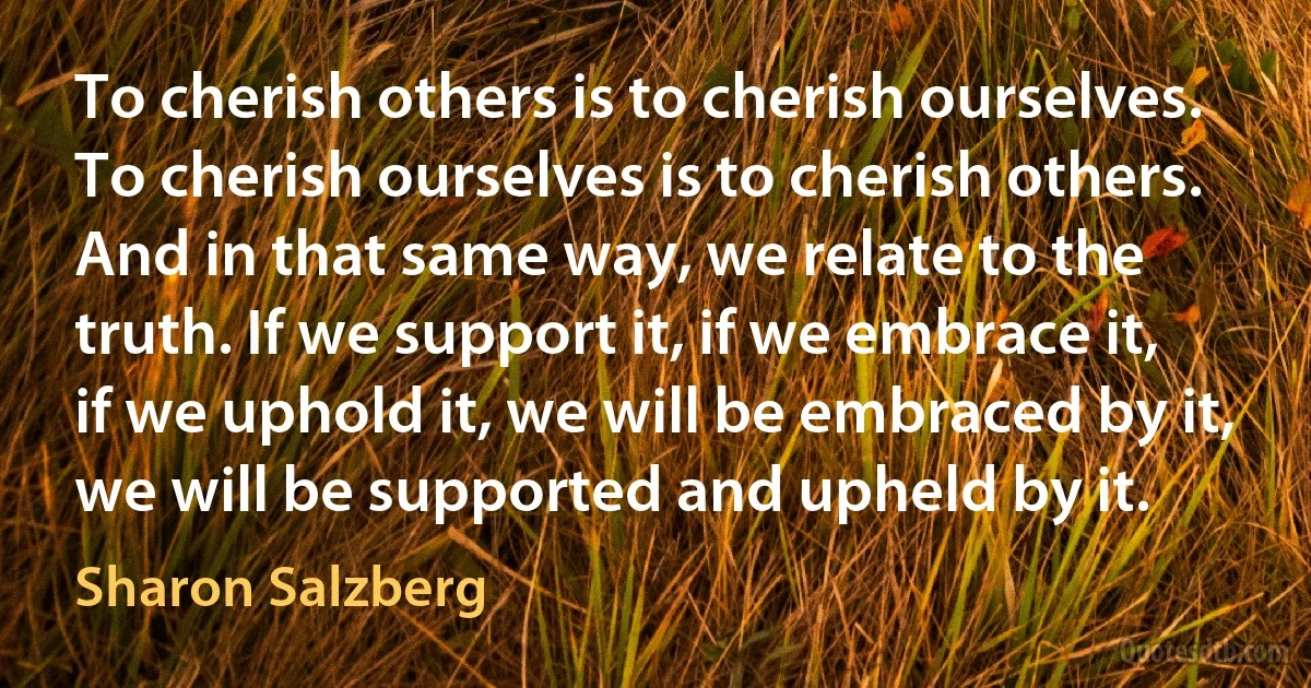 To cherish others is to cherish ourselves. To cherish ourselves is to cherish others. And in that same way, we relate to the truth. If we support it, if we embrace it, if we uphold it, we will be embraced by it, we will be supported and upheld by it. (Sharon Salzberg)