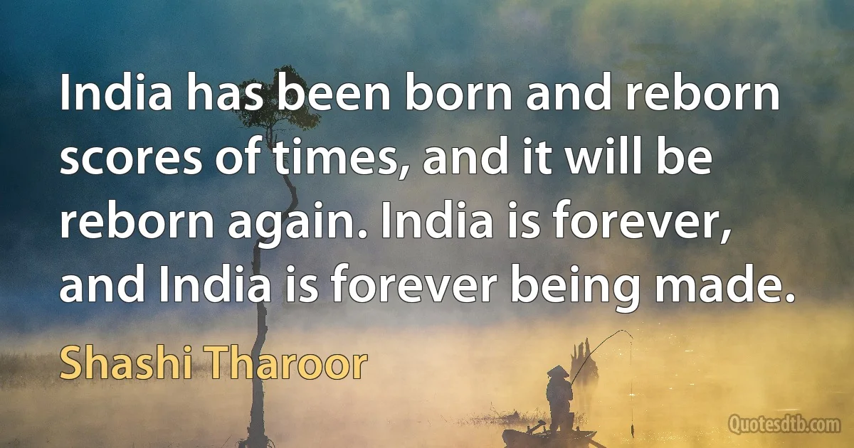 India has been born and reborn scores of times, and it will be reborn again. India is forever, and India is forever being made. (Shashi Tharoor)