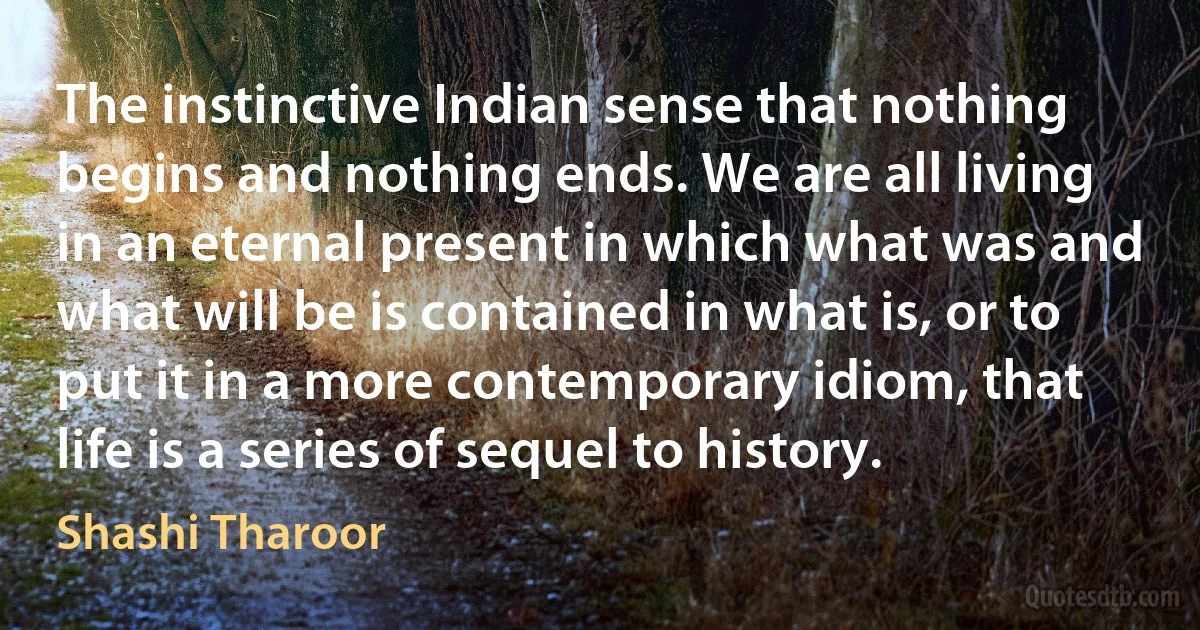 The instinctive Indian sense that nothing begins and nothing ends. We are all living in an eternal present in which what was and what will be is contained in what is, or to put it in a more contemporary idiom, that life is a series of sequel to history. (Shashi Tharoor)