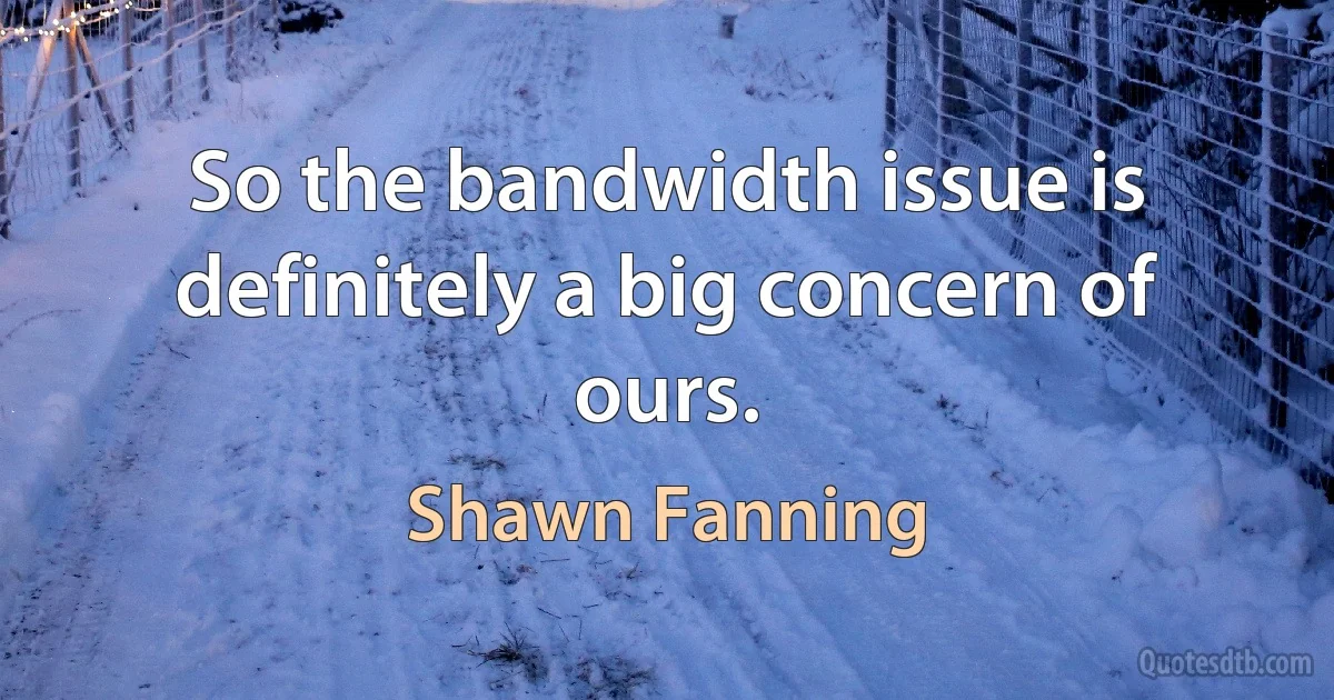 So the bandwidth issue is definitely a big concern of ours. (Shawn Fanning)