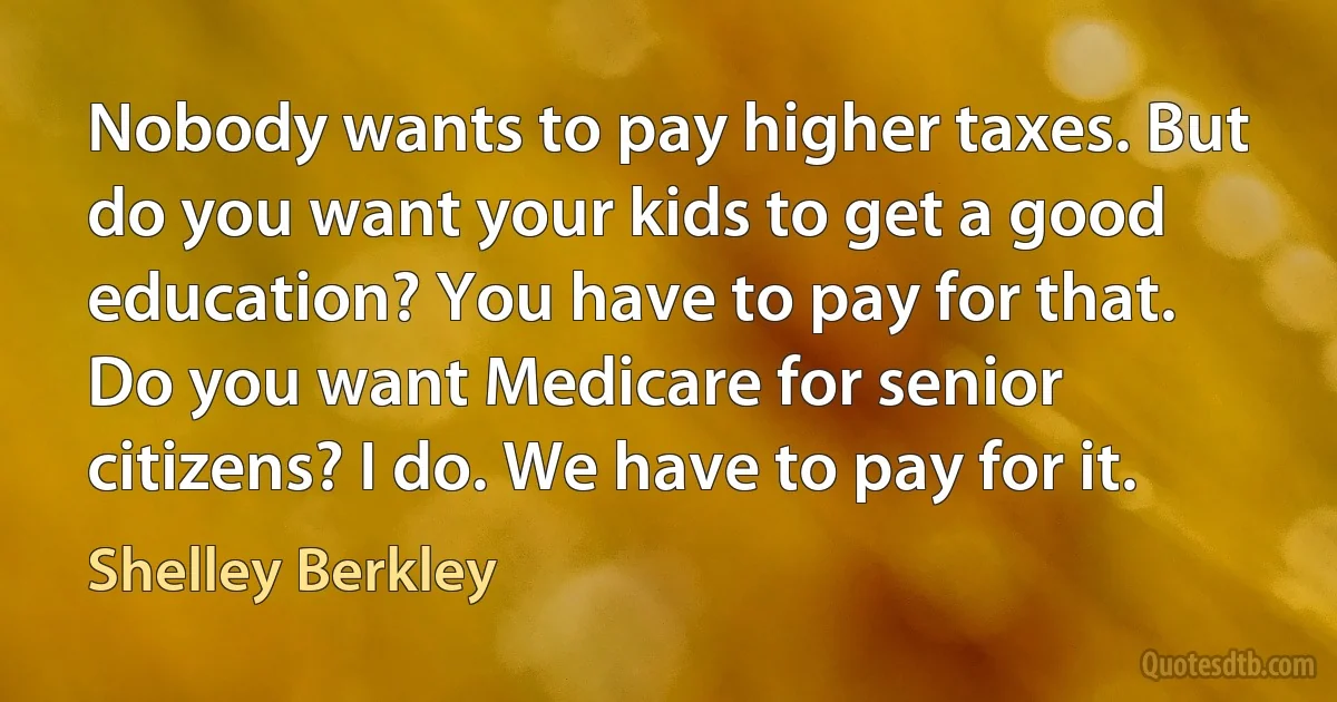 Nobody wants to pay higher taxes. But do you want your kids to get a good education? You have to pay for that. Do you want Medicare for senior citizens? I do. We have to pay for it. (Shelley Berkley)