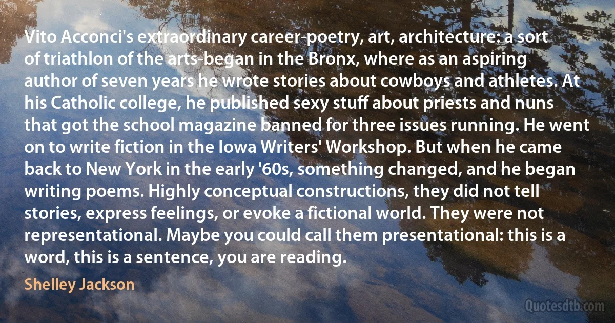 Vito Acconci's extraordinary career-poetry, art, architecture: a sort of triathlon of the arts-began in the Bronx, where as an aspiring author of seven years he wrote stories about cowboys and athletes. At his Catholic college, he published sexy stuff about priests and nuns that got the school magazine banned for three issues running. He went on to write fiction in the Iowa Writers' Workshop. But when he came back to New York in the early '60s, something changed, and he began writing poems. Highly conceptual constructions, they did not tell stories, express feelings, or evoke a fictional world. They were not representational. Maybe you could call them presentational: this is a word, this is a sentence, you are reading. (Shelley Jackson)