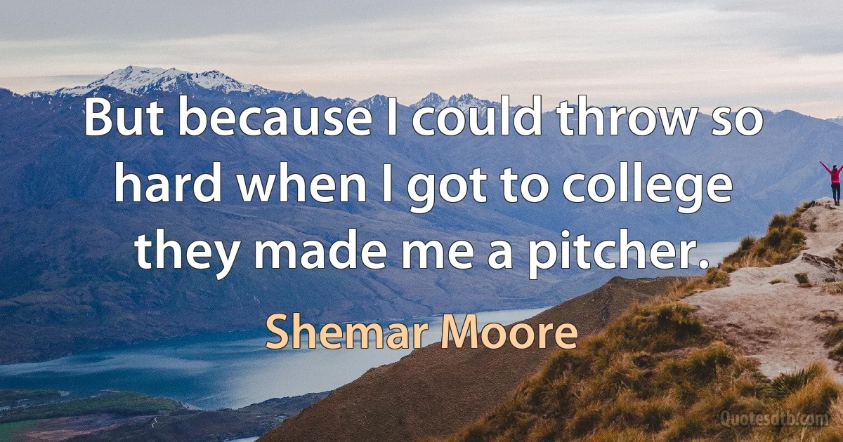 But because I could throw so hard when I got to college they made me a pitcher. (Shemar Moore)