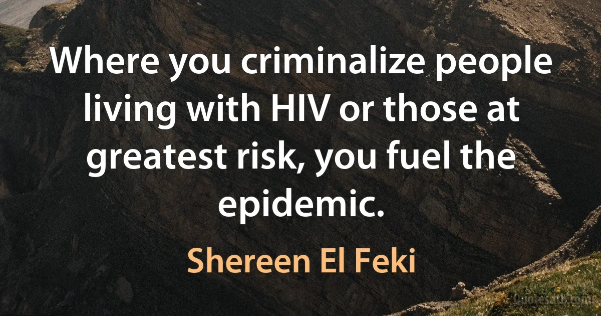 Where you criminalize people living with HIV or those at greatest risk, you fuel the epidemic. (Shereen El Feki)