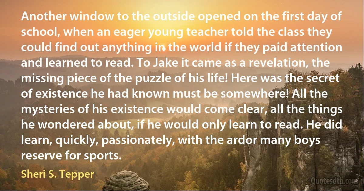 Another window to the outside opened on the first day of school, when an eager young teacher told the class they could find out anything in the world if they paid attention and learned to read. To Jake it came as a revelation, the missing piece of the puzzle of his life! Here was the secret of existence he had known must be somewhere! All the mysteries of his existence would come clear, all the things he wondered about, if he would only learn to read. He did learn, quickly, passionately, with the ardor many boys reserve for sports. (Sheri S. Tepper)