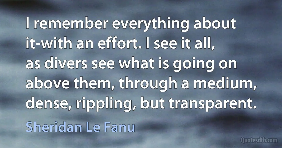 I remember everything about it-with an effort. I see it all, as divers see what is going on above them, through a medium, dense, rippling, but transparent. (Sheridan Le Fanu)