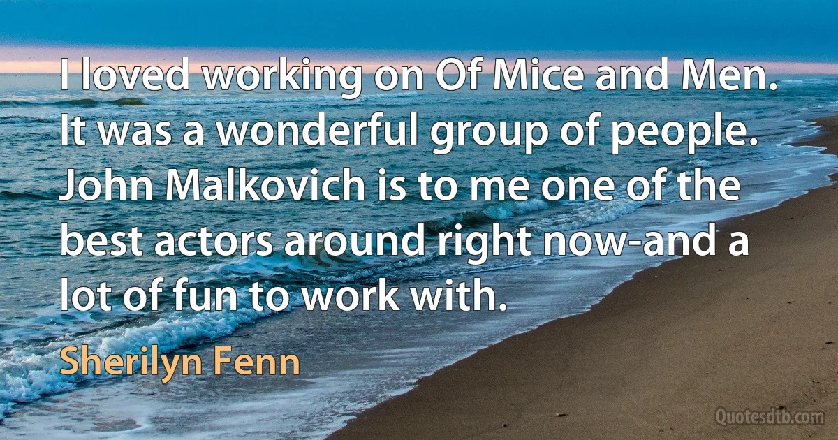 I loved working on Of Mice and Men. It was a wonderful group of people. John Malkovich is to me one of the best actors around right now-and a lot of fun to work with. (Sherilyn Fenn)