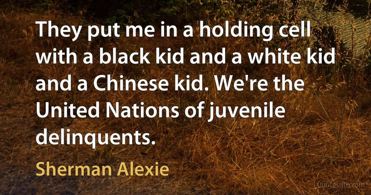 They put me in a holding cell with a black kid and a white kid and a Chinese kid. We're the United Nations of juvenile delinquents. (Sherman Alexie)